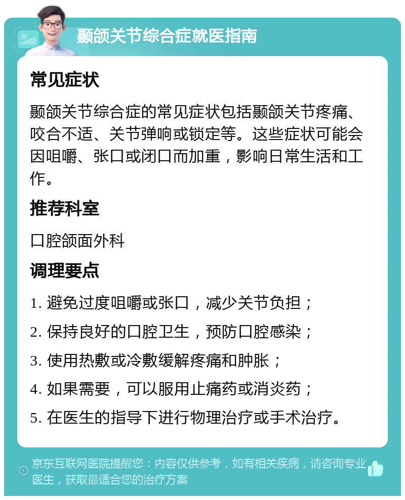 颞颌关节综合症就医指南 常见症状 颞颌关节综合症的常见症状包括颞颌关节疼痛、咬合不适、关节弹响或锁定等。这些症状可能会因咀嚼、张口或闭口而加重，影响日常生活和工作。 推荐科室 口腔颌面外科 调理要点 1. 避免过度咀嚼或张口，减少关节负担； 2. 保持良好的口腔卫生，预防口腔感染； 3. 使用热敷或冷敷缓解疼痛和肿胀； 4. 如果需要，可以服用止痛药或消炎药； 5. 在医生的指导下进行物理治疗或手术治疗。