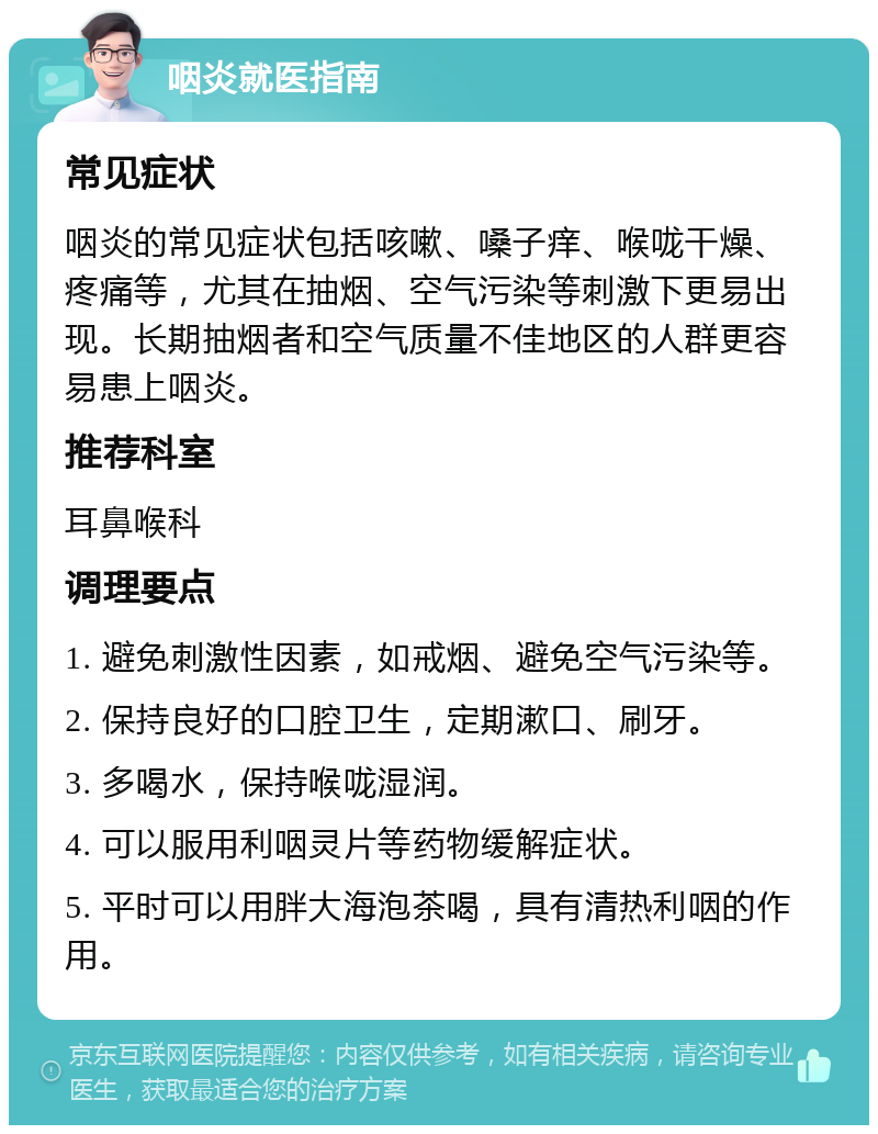 咽炎就医指南 常见症状 咽炎的常见症状包括咳嗽、嗓子痒、喉咙干燥、疼痛等，尤其在抽烟、空气污染等刺激下更易出现。长期抽烟者和空气质量不佳地区的人群更容易患上咽炎。 推荐科室 耳鼻喉科 调理要点 1. 避免刺激性因素，如戒烟、避免空气污染等。 2. 保持良好的口腔卫生，定期漱口、刷牙。 3. 多喝水，保持喉咙湿润。 4. 可以服用利咽灵片等药物缓解症状。 5. 平时可以用胖大海泡茶喝，具有清热利咽的作用。