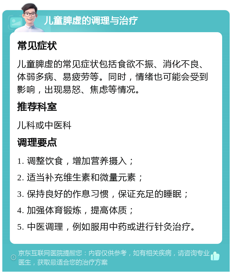 儿童脾虚的调理与治疗 常见症状 儿童脾虚的常见症状包括食欲不振、消化不良、体弱多病、易疲劳等。同时，情绪也可能会受到影响，出现易怒、焦虑等情况。 推荐科室 儿科或中医科 调理要点 1. 调整饮食，增加营养摄入； 2. 适当补充维生素和微量元素； 3. 保持良好的作息习惯，保证充足的睡眠； 4. 加强体育锻炼，提高体质； 5. 中医调理，例如服用中药或进行针灸治疗。