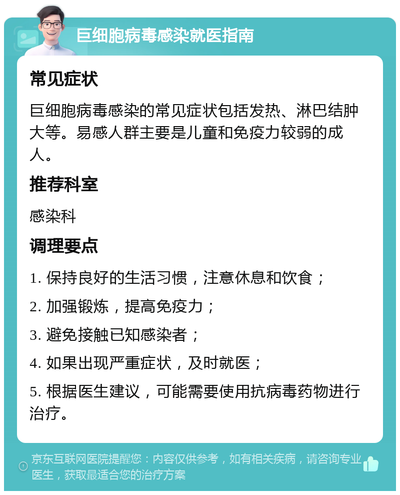 巨细胞病毒感染就医指南 常见症状 巨细胞病毒感染的常见症状包括发热、淋巴结肿大等。易感人群主要是儿童和免疫力较弱的成人。 推荐科室 感染科 调理要点 1. 保持良好的生活习惯，注意休息和饮食； 2. 加强锻炼，提高免疫力； 3. 避免接触已知感染者； 4. 如果出现严重症状，及时就医； 5. 根据医生建议，可能需要使用抗病毒药物进行治疗。