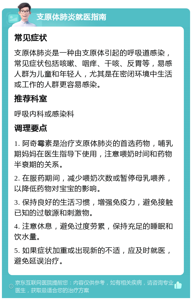 支原体肺炎就医指南 常见症状 支原体肺炎是一种由支原体引起的呼吸道感染，常见症状包括咳嗽、咽痒、干咳、反胃等，易感人群为儿童和年轻人，尤其是在密闭环境中生活或工作的人群更容易感染。 推荐科室 呼吸内科或感染科 调理要点 1. 阿奇霉素是治疗支原体肺炎的首选药物，哺乳期妈妈在医生指导下使用，注意喂奶时间和药物半衰期的关系。 2. 在服药期间，减少喂奶次数或暂停母乳喂养，以降低药物对宝宝的影响。 3. 保持良好的生活习惯，增强免疫力，避免接触已知的过敏源和刺激物。 4. 注意休息，避免过度劳累，保持充足的睡眠和饮水量。 5. 如果症状加重或出现新的不适，应及时就医，避免延误治疗。