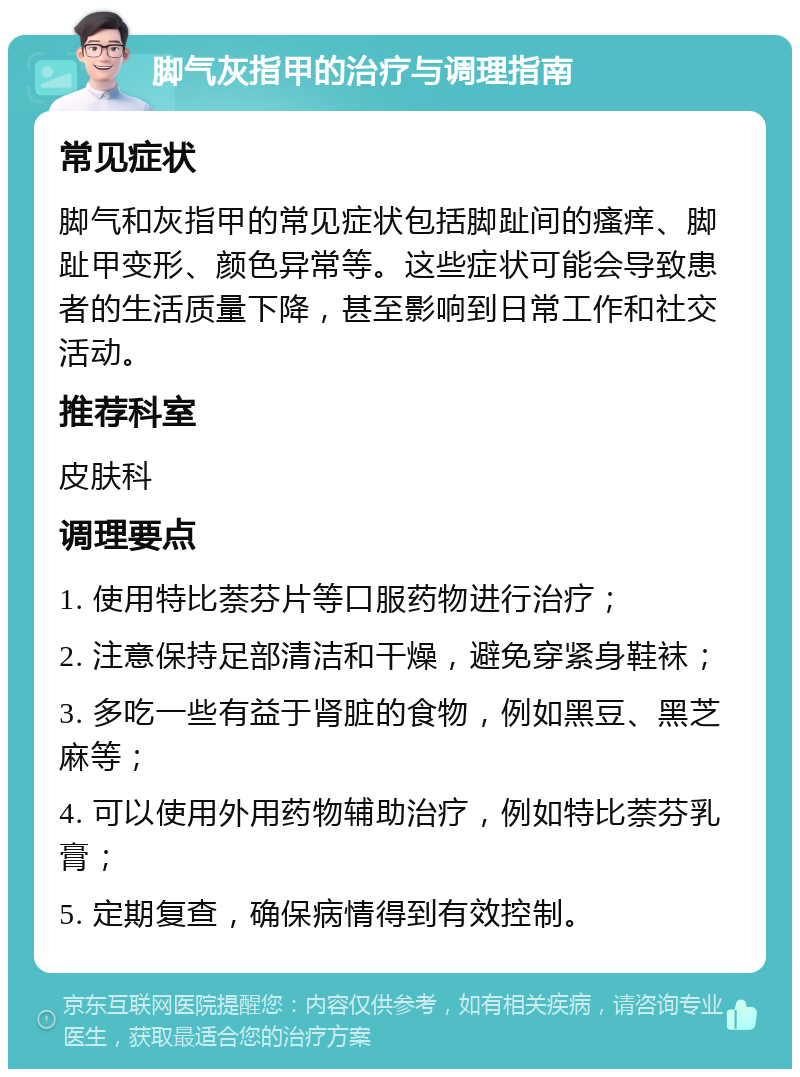 脚气灰指甲的治疗与调理指南 常见症状 脚气和灰指甲的常见症状包括脚趾间的瘙痒、脚趾甲变形、颜色异常等。这些症状可能会导致患者的生活质量下降，甚至影响到日常工作和社交活动。 推荐科室 皮肤科 调理要点 1. 使用特比萘芬片等口服药物进行治疗； 2. 注意保持足部清洁和干燥，避免穿紧身鞋袜； 3. 多吃一些有益于肾脏的食物，例如黑豆、黑芝麻等； 4. 可以使用外用药物辅助治疗，例如特比萘芬乳膏； 5. 定期复查，确保病情得到有效控制。