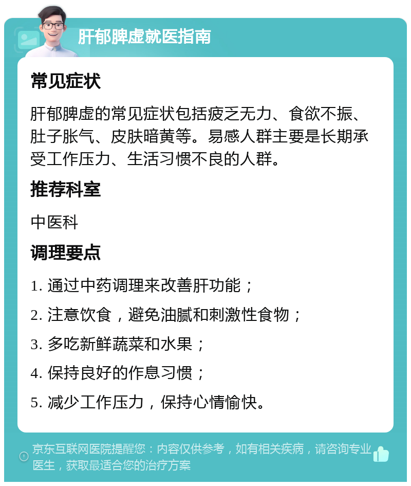 肝郁脾虚就医指南 常见症状 肝郁脾虚的常见症状包括疲乏无力、食欲不振、肚子胀气、皮肤暗黄等。易感人群主要是长期承受工作压力、生活习惯不良的人群。 推荐科室 中医科 调理要点 1. 通过中药调理来改善肝功能； 2. 注意饮食，避免油腻和刺激性食物； 3. 多吃新鲜蔬菜和水果； 4. 保持良好的作息习惯； 5. 减少工作压力，保持心情愉快。