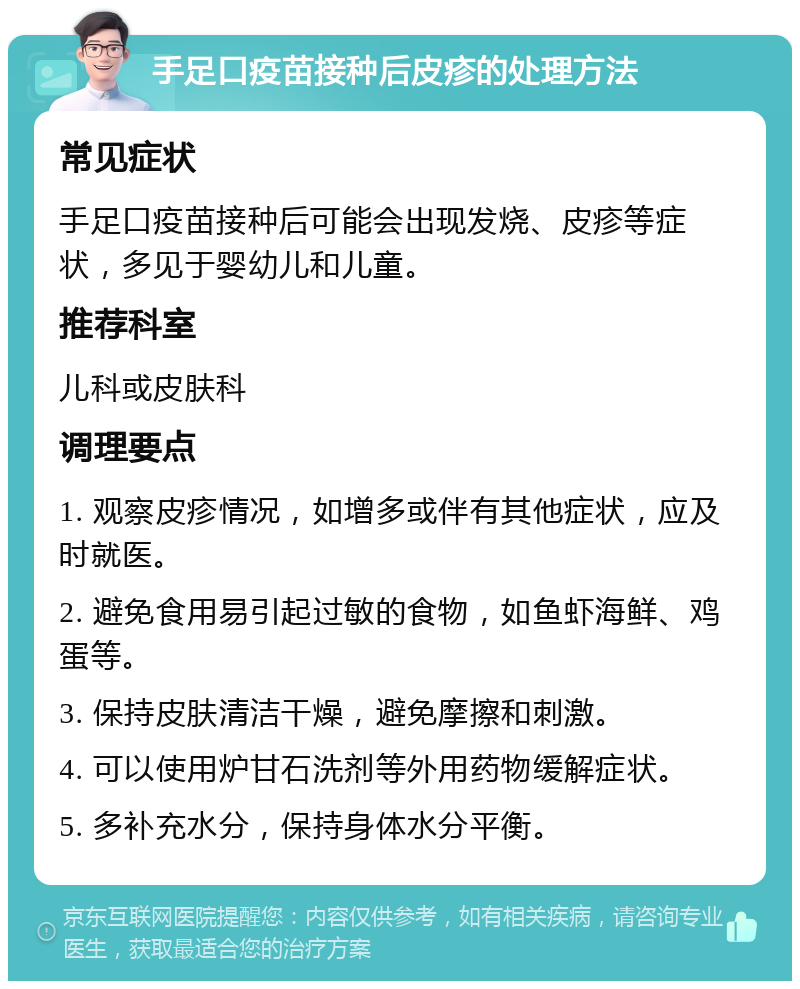 手足口疫苗接种后皮疹的处理方法 常见症状 手足口疫苗接种后可能会出现发烧、皮疹等症状，多见于婴幼儿和儿童。 推荐科室 儿科或皮肤科 调理要点 1. 观察皮疹情况，如增多或伴有其他症状，应及时就医。 2. 避免食用易引起过敏的食物，如鱼虾海鲜、鸡蛋等。 3. 保持皮肤清洁干燥，避免摩擦和刺激。 4. 可以使用炉甘石洗剂等外用药物缓解症状。 5. 多补充水分，保持身体水分平衡。