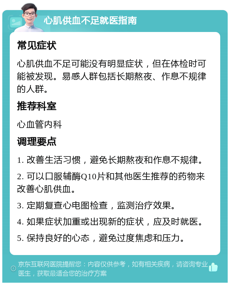 心肌供血不足就医指南 常见症状 心肌供血不足可能没有明显症状，但在体检时可能被发现。易感人群包括长期熬夜、作息不规律的人群。 推荐科室 心血管内科 调理要点 1. 改善生活习惯，避免长期熬夜和作息不规律。 2. 可以口服辅酶Q10片和其他医生推荐的药物来改善心肌供血。 3. 定期复查心电图检查，监测治疗效果。 4. 如果症状加重或出现新的症状，应及时就医。 5. 保持良好的心态，避免过度焦虑和压力。