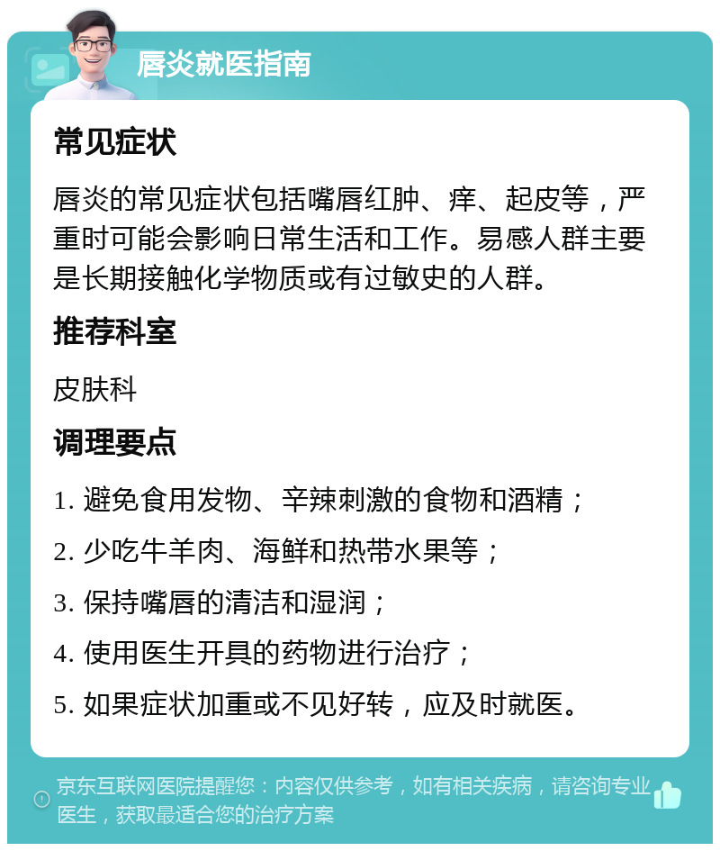 唇炎就医指南 常见症状 唇炎的常见症状包括嘴唇红肿、痒、起皮等，严重时可能会影响日常生活和工作。易感人群主要是长期接触化学物质或有过敏史的人群。 推荐科室 皮肤科 调理要点 1. 避免食用发物、辛辣刺激的食物和酒精； 2. 少吃牛羊肉、海鲜和热带水果等； 3. 保持嘴唇的清洁和湿润； 4. 使用医生开具的药物进行治疗； 5. 如果症状加重或不见好转，应及时就医。