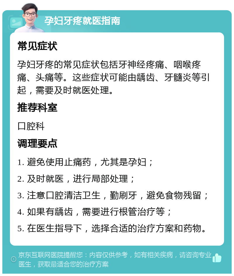 孕妇牙疼就医指南 常见症状 孕妇牙疼的常见症状包括牙神经疼痛、咽喉疼痛、头痛等。这些症状可能由龋齿、牙髓炎等引起，需要及时就医处理。 推荐科室 口腔科 调理要点 1. 避免使用止痛药，尤其是孕妇； 2. 及时就医，进行局部处理； 3. 注意口腔清洁卫生，勤刷牙，避免食物残留； 4. 如果有龋齿，需要进行根管治疗等； 5. 在医生指导下，选择合适的治疗方案和药物。