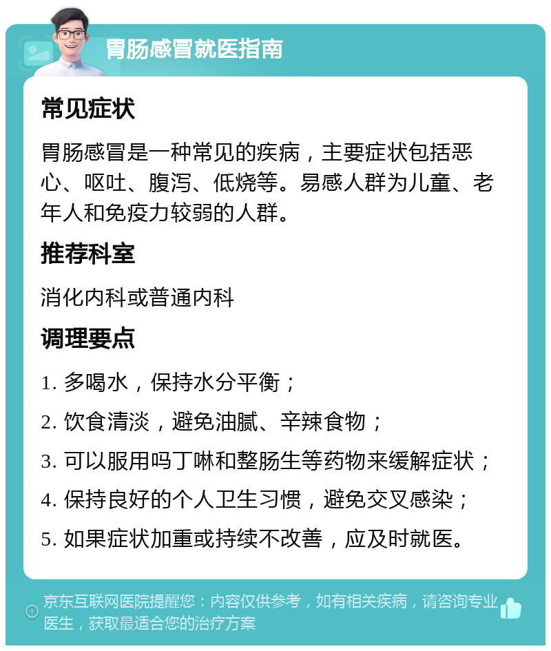 胃肠感冒就医指南 常见症状 胃肠感冒是一种常见的疾病，主要症状包括恶心、呕吐、腹泻、低烧等。易感人群为儿童、老年人和免疫力较弱的人群。 推荐科室 消化内科或普通内科 调理要点 1. 多喝水，保持水分平衡； 2. 饮食清淡，避免油腻、辛辣食物； 3. 可以服用吗丁啉和整肠生等药物来缓解症状； 4. 保持良好的个人卫生习惯，避免交叉感染； 5. 如果症状加重或持续不改善，应及时就医。