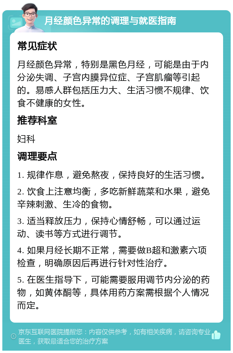 月经颜色异常的调理与就医指南 常见症状 月经颜色异常，特别是黑色月经，可能是由于内分泌失调、子宫内膜异位症、子宫肌瘤等引起的。易感人群包括压力大、生活习惯不规律、饮食不健康的女性。 推荐科室 妇科 调理要点 1. 规律作息，避免熬夜，保持良好的生活习惯。 2. 饮食上注意均衡，多吃新鲜蔬菜和水果，避免辛辣刺激、生冷的食物。 3. 适当释放压力，保持心情舒畅，可以通过运动、读书等方式进行调节。 4. 如果月经长期不正常，需要做B超和激素六项检查，明确原因后再进行针对性治疗。 5. 在医生指导下，可能需要服用调节内分泌的药物，如黄体酮等，具体用药方案需根据个人情况而定。