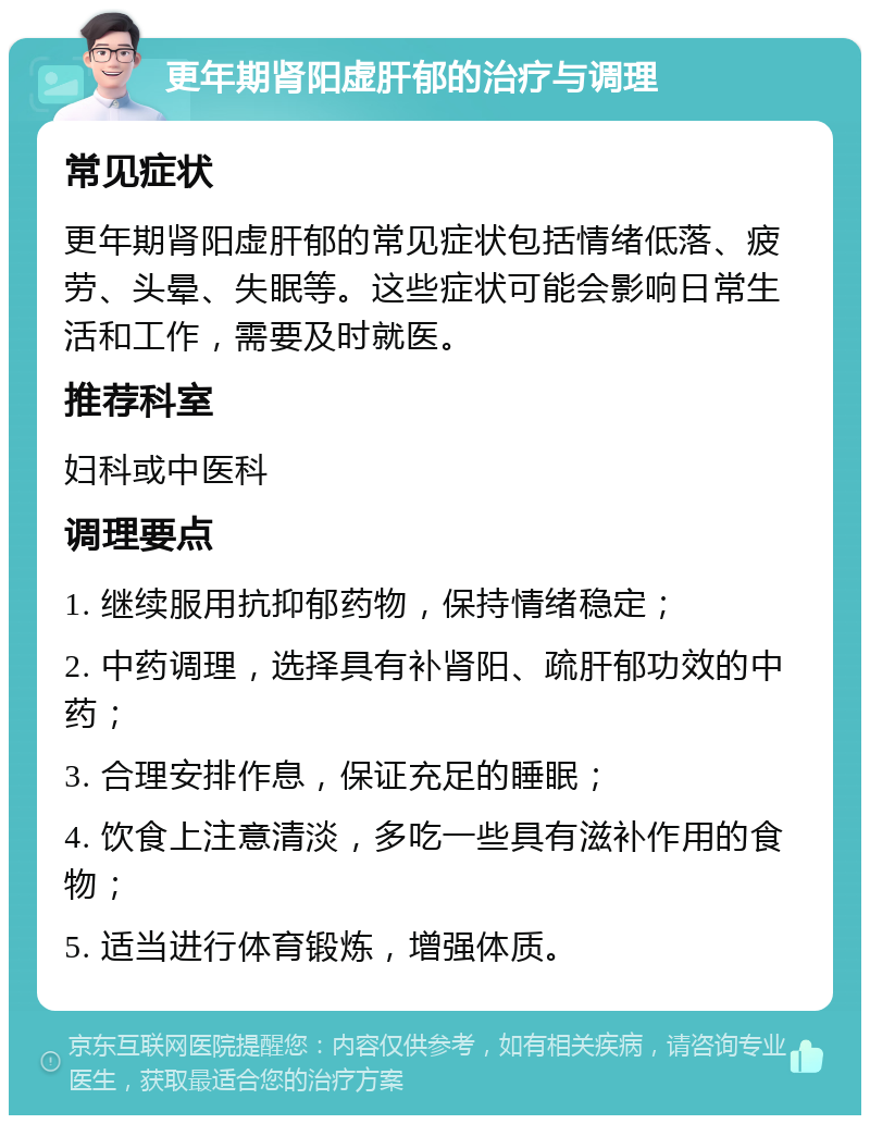 更年期肾阳虚肝郁的治疗与调理 常见症状 更年期肾阳虚肝郁的常见症状包括情绪低落、疲劳、头晕、失眠等。这些症状可能会影响日常生活和工作，需要及时就医。 推荐科室 妇科或中医科 调理要点 1. 继续服用抗抑郁药物，保持情绪稳定； 2. 中药调理，选择具有补肾阳、疏肝郁功效的中药； 3. 合理安排作息，保证充足的睡眠； 4. 饮食上注意清淡，多吃一些具有滋补作用的食物； 5. 适当进行体育锻炼，增强体质。