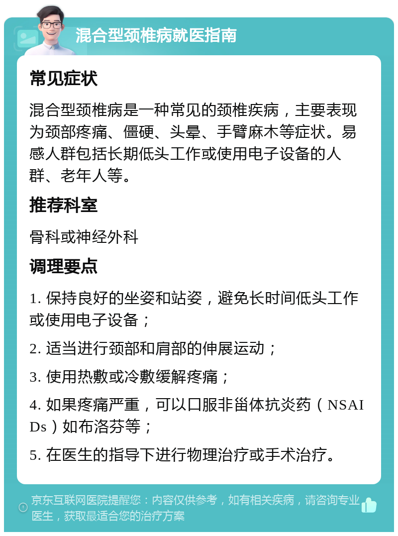 混合型颈椎病就医指南 常见症状 混合型颈椎病是一种常见的颈椎疾病，主要表现为颈部疼痛、僵硬、头晕、手臂麻木等症状。易感人群包括长期低头工作或使用电子设备的人群、老年人等。 推荐科室 骨科或神经外科 调理要点 1. 保持良好的坐姿和站姿，避免长时间低头工作或使用电子设备； 2. 适当进行颈部和肩部的伸展运动； 3. 使用热敷或冷敷缓解疼痛； 4. 如果疼痛严重，可以口服非甾体抗炎药（NSAIDs）如布洛芬等； 5. 在医生的指导下进行物理治疗或手术治疗。