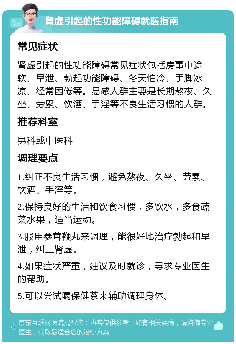 肾虚引起的性功能障碍就医指南 常见症状 肾虚引起的性功能障碍常见症状包括房事中途软、早泄、勃起功能障碍、冬天怕冷、手脚冰凉、经常困倦等。易感人群主要是长期熬夜、久坐、劳累、饮酒、手淫等不良生活习惯的人群。 推荐科室 男科或中医科 调理要点 1.纠正不良生活习惯，避免熬夜、久坐、劳累、饮酒、手淫等。 2.保持良好的生活和饮食习惯，多饮水，多食蔬菜水果，适当运动。 3.服用参茸鞭丸来调理，能很好地治疗勃起和早泄，纠正肾虚。 4.如果症状严重，建议及时就诊，寻求专业医生的帮助。 5.可以尝试喝保健茶来辅助调理身体。