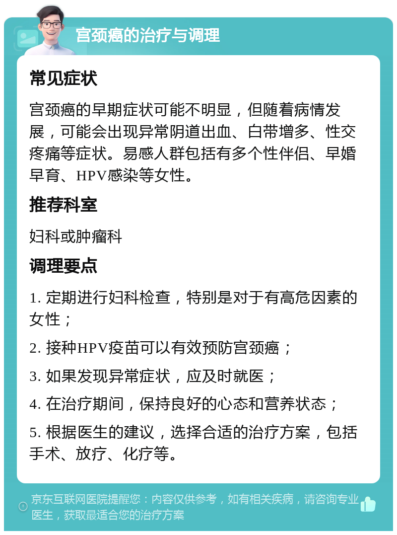 宫颈癌的治疗与调理 常见症状 宫颈癌的早期症状可能不明显，但随着病情发展，可能会出现异常阴道出血、白带增多、性交疼痛等症状。易感人群包括有多个性伴侣、早婚早育、HPV感染等女性。 推荐科室 妇科或肿瘤科 调理要点 1. 定期进行妇科检查，特别是对于有高危因素的女性； 2. 接种HPV疫苗可以有效预防宫颈癌； 3. 如果发现异常症状，应及时就医； 4. 在治疗期间，保持良好的心态和营养状态； 5. 根据医生的建议，选择合适的治疗方案，包括手术、放疗、化疗等。