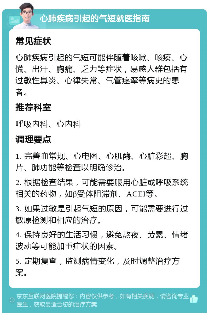 心肺疾病引起的气短就医指南 常见症状 心肺疾病引起的气短可能伴随着咳嗽、咳痰、心慌、出汗、胸痛、乏力等症状，易感人群包括有过敏性鼻炎、心律失常、气管痉挛等病史的患者。 推荐科室 呼吸内科、心内科 调理要点 1. 完善血常规、心电图、心肌酶、心脏彩超、胸片、肺功能等检查以明确诊治。 2. 根据检查结果，可能需要服用心脏或呼吸系统相关的药物，如β受体阻滞剂、ACEI等。 3. 如果过敏是引起气短的原因，可能需要进行过敏原检测和相应的治疗。 4. 保持良好的生活习惯，避免熬夜、劳累、情绪波动等可能加重症状的因素。 5. 定期复查，监测病情变化，及时调整治疗方案。