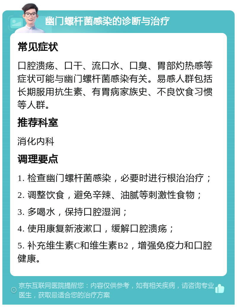 幽门螺杆菌感染的诊断与治疗 常见症状 口腔溃疡、口干、流口水、口臭、胃部灼热感等症状可能与幽门螺杆菌感染有关。易感人群包括长期服用抗生素、有胃病家族史、不良饮食习惯等人群。 推荐科室 消化内科 调理要点 1. 检查幽门螺杆菌感染，必要时进行根治治疗； 2. 调整饮食，避免辛辣、油腻等刺激性食物； 3. 多喝水，保持口腔湿润； 4. 使用康复新液漱口，缓解口腔溃疡； 5. 补充维生素C和维生素B2，增强免疫力和口腔健康。