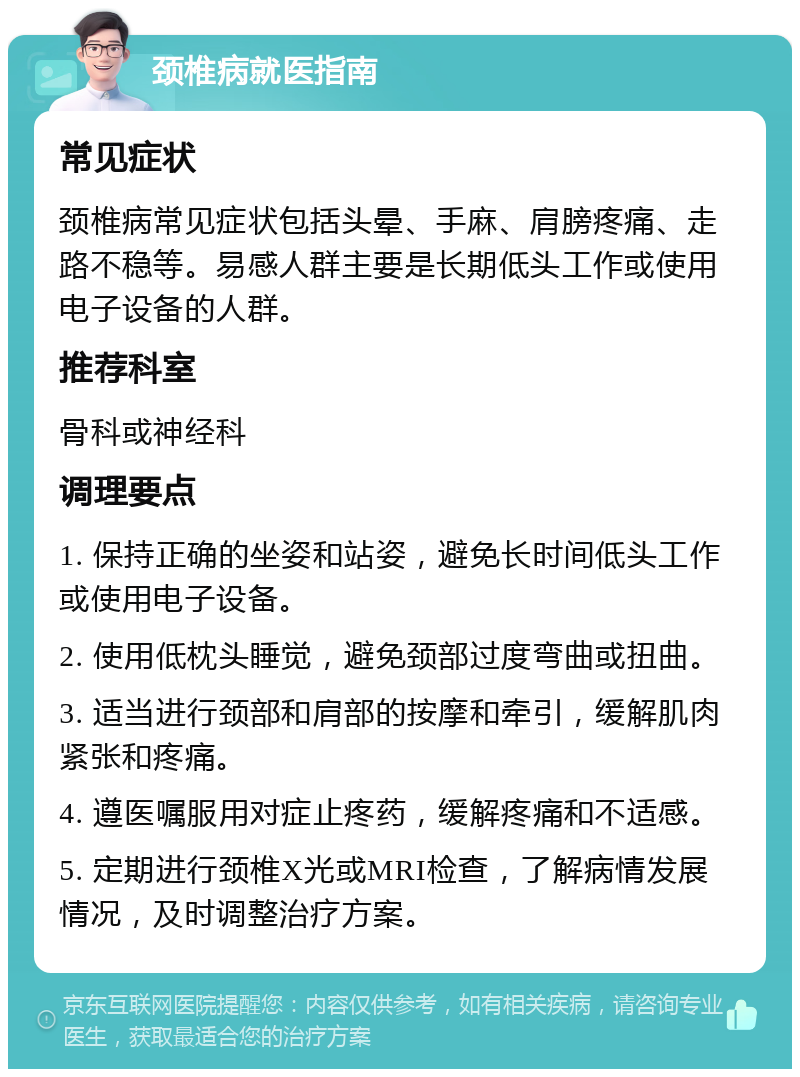 颈椎病就医指南 常见症状 颈椎病常见症状包括头晕、手麻、肩膀疼痛、走路不稳等。易感人群主要是长期低头工作或使用电子设备的人群。 推荐科室 骨科或神经科 调理要点 1. 保持正确的坐姿和站姿，避免长时间低头工作或使用电子设备。 2. 使用低枕头睡觉，避免颈部过度弯曲或扭曲。 3. 适当进行颈部和肩部的按摩和牵引，缓解肌肉紧张和疼痛。 4. 遵医嘱服用对症止疼药，缓解疼痛和不适感。 5. 定期进行颈椎X光或MRI检查，了解病情发展情况，及时调整治疗方案。