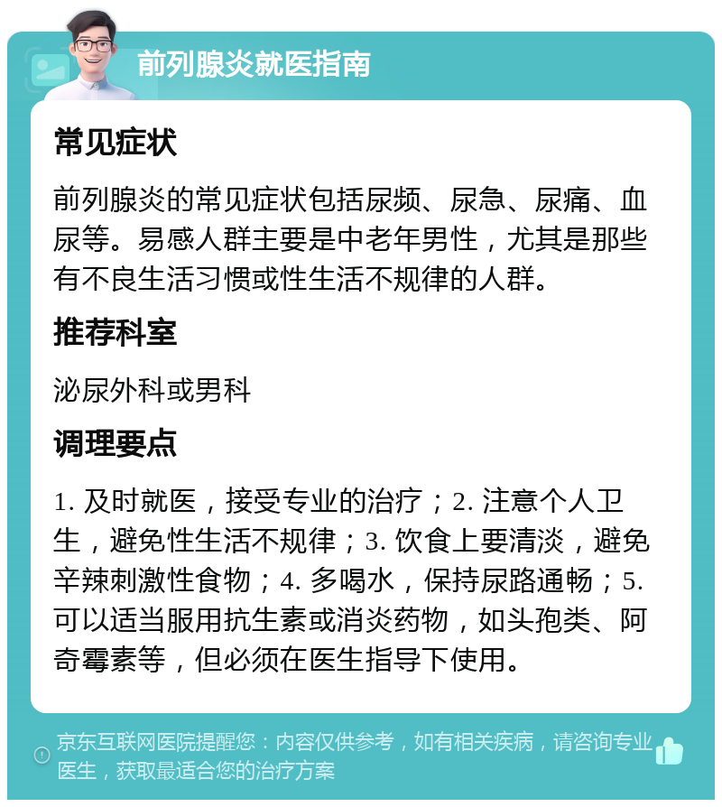 前列腺炎就医指南 常见症状 前列腺炎的常见症状包括尿频、尿急、尿痛、血尿等。易感人群主要是中老年男性，尤其是那些有不良生活习惯或性生活不规律的人群。 推荐科室 泌尿外科或男科 调理要点 1. 及时就医，接受专业的治疗；2. 注意个人卫生，避免性生活不规律；3. 饮食上要清淡，避免辛辣刺激性食物；4. 多喝水，保持尿路通畅；5. 可以适当服用抗生素或消炎药物，如头孢类、阿奇霉素等，但必须在医生指导下使用。