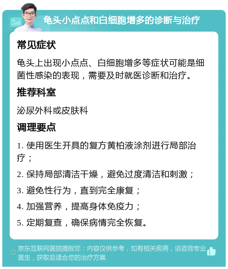 龟头小点点和白细胞增多的诊断与治疗 常见症状 龟头上出现小点点、白细胞增多等症状可能是细菌性感染的表现，需要及时就医诊断和治疗。 推荐科室 泌尿外科或皮肤科 调理要点 1. 使用医生开具的复方黄柏液涂剂进行局部治疗； 2. 保持局部清洁干燥，避免过度清洁和刺激； 3. 避免性行为，直到完全康复； 4. 加强营养，提高身体免疫力； 5. 定期复查，确保病情完全恢复。