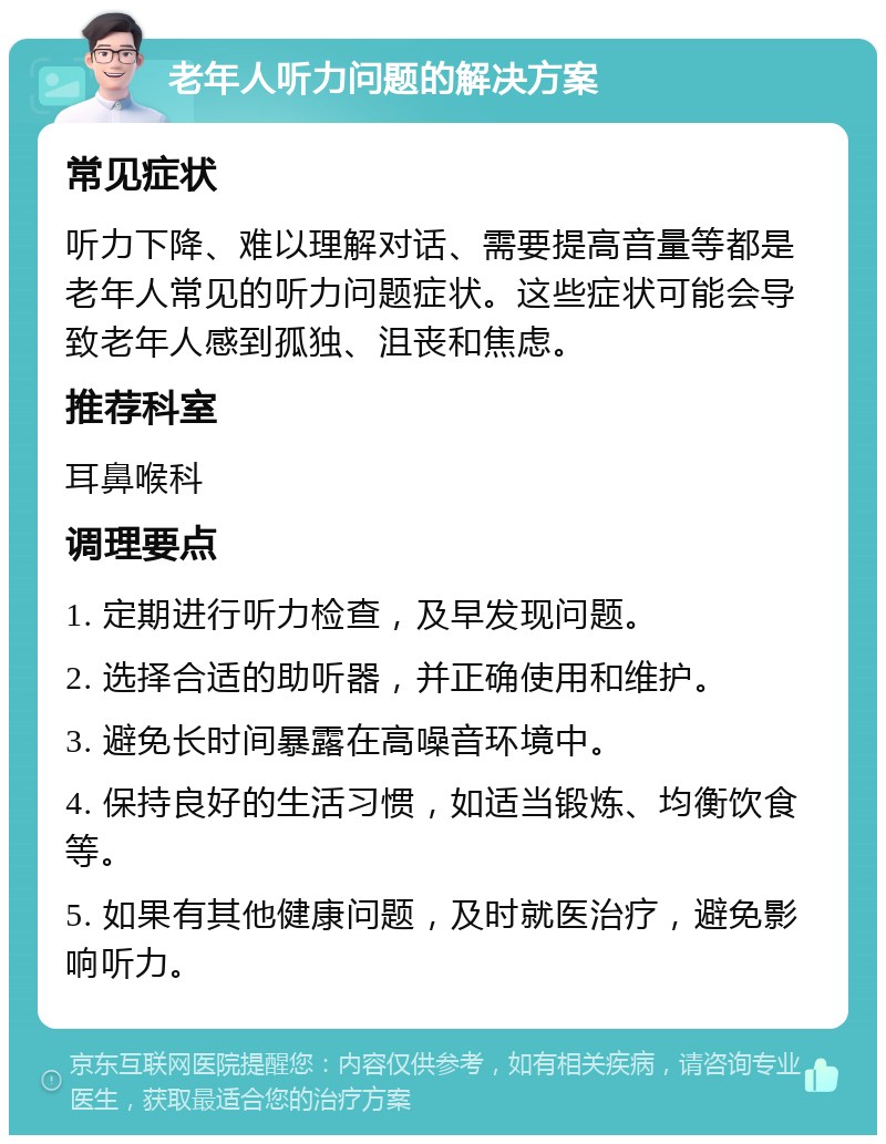 老年人听力问题的解决方案 常见症状 听力下降、难以理解对话、需要提高音量等都是老年人常见的听力问题症状。这些症状可能会导致老年人感到孤独、沮丧和焦虑。 推荐科室 耳鼻喉科 调理要点 1. 定期进行听力检查，及早发现问题。 2. 选择合适的助听器，并正确使用和维护。 3. 避免长时间暴露在高噪音环境中。 4. 保持良好的生活习惯，如适当锻炼、均衡饮食等。 5. 如果有其他健康问题，及时就医治疗，避免影响听力。