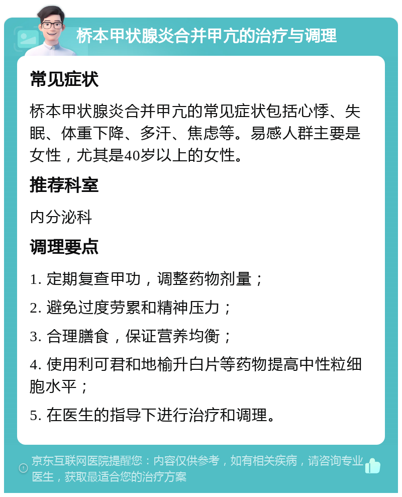 桥本甲状腺炎合并甲亢的治疗与调理 常见症状 桥本甲状腺炎合并甲亢的常见症状包括心悸、失眠、体重下降、多汗、焦虑等。易感人群主要是女性，尤其是40岁以上的女性。 推荐科室 内分泌科 调理要点 1. 定期复查甲功，调整药物剂量； 2. 避免过度劳累和精神压力； 3. 合理膳食，保证营养均衡； 4. 使用利可君和地榆升白片等药物提高中性粒细胞水平； 5. 在医生的指导下进行治疗和调理。