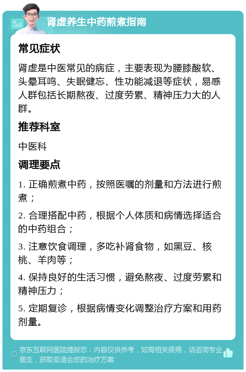 肾虚养生中药煎煮指南 常见症状 肾虚是中医常见的病症，主要表现为腰膝酸软、头晕耳鸣、失眠健忘、性功能减退等症状，易感人群包括长期熬夜、过度劳累、精神压力大的人群。 推荐科室 中医科 调理要点 1. 正确煎煮中药，按照医嘱的剂量和方法进行煎煮； 2. 合理搭配中药，根据个人体质和病情选择适合的中药组合； 3. 注意饮食调理，多吃补肾食物，如黑豆、核桃、羊肉等； 4. 保持良好的生活习惯，避免熬夜、过度劳累和精神压力； 5. 定期复诊，根据病情变化调整治疗方案和用药剂量。