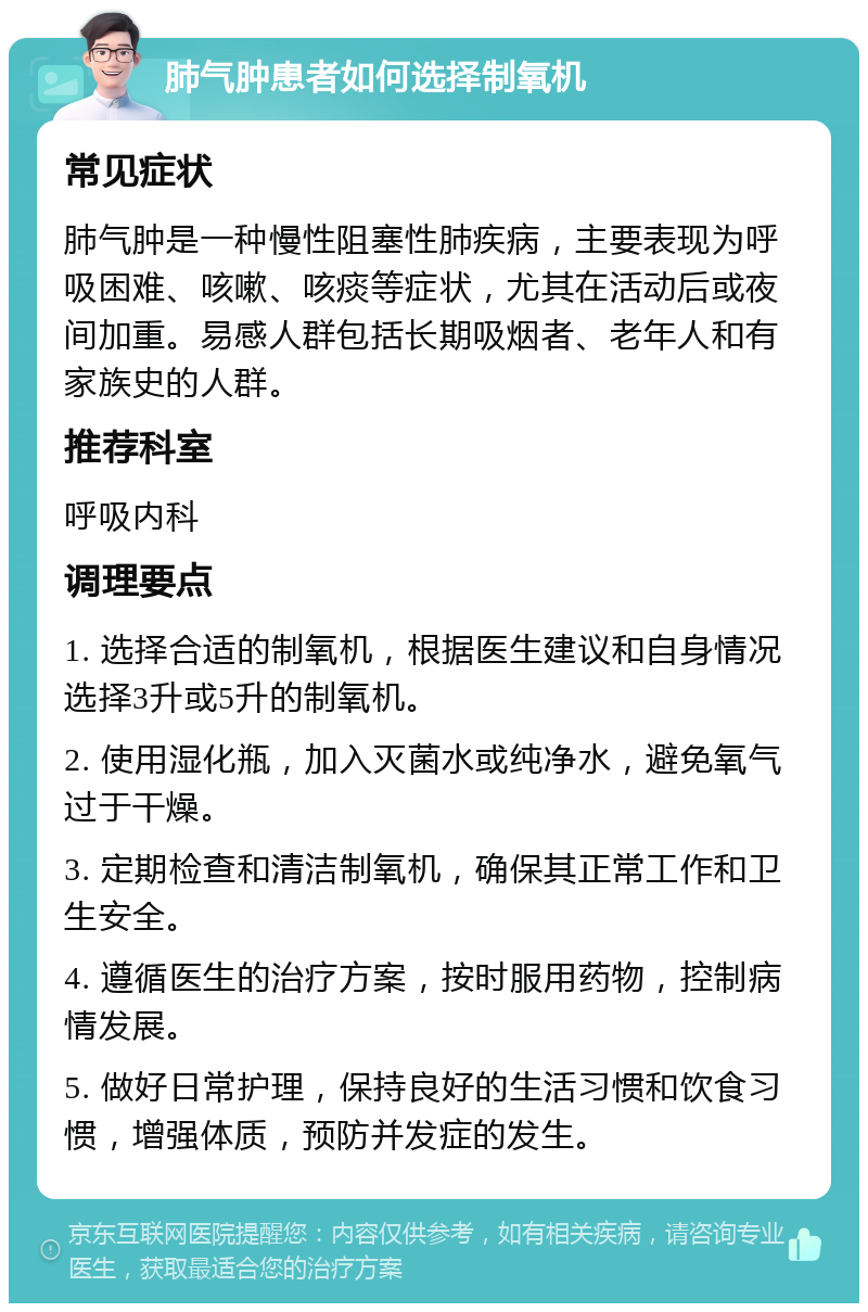 肺气肿患者如何选择制氧机 常见症状 肺气肿是一种慢性阻塞性肺疾病，主要表现为呼吸困难、咳嗽、咳痰等症状，尤其在活动后或夜间加重。易感人群包括长期吸烟者、老年人和有家族史的人群。 推荐科室 呼吸内科 调理要点 1. 选择合适的制氧机，根据医生建议和自身情况选择3升或5升的制氧机。 2. 使用湿化瓶，加入灭菌水或纯净水，避免氧气过于干燥。 3. 定期检查和清洁制氧机，确保其正常工作和卫生安全。 4. 遵循医生的治疗方案，按时服用药物，控制病情发展。 5. 做好日常护理，保持良好的生活习惯和饮食习惯，增强体质，预防并发症的发生。