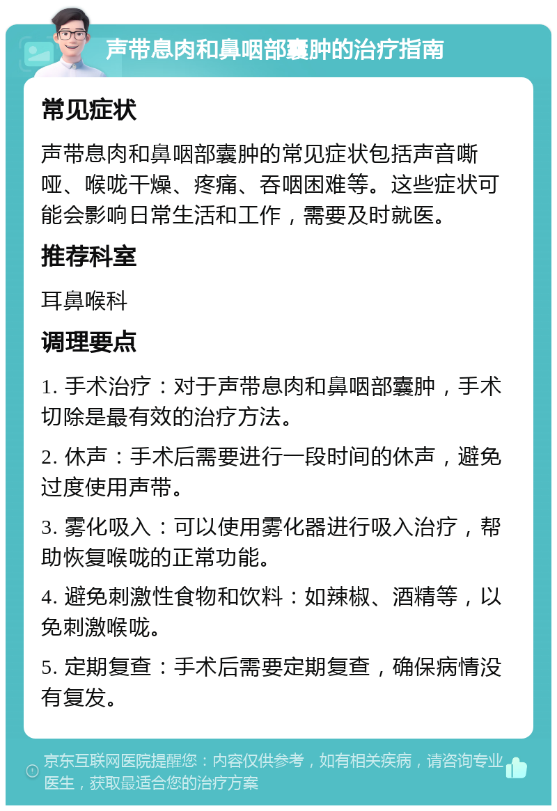 声带息肉和鼻咽部囊肿的治疗指南 常见症状 声带息肉和鼻咽部囊肿的常见症状包括声音嘶哑、喉咙干燥、疼痛、吞咽困难等。这些症状可能会影响日常生活和工作，需要及时就医。 推荐科室 耳鼻喉科 调理要点 1. 手术治疗：对于声带息肉和鼻咽部囊肿，手术切除是最有效的治疗方法。 2. 休声：手术后需要进行一段时间的休声，避免过度使用声带。 3. 雾化吸入：可以使用雾化器进行吸入治疗，帮助恢复喉咙的正常功能。 4. 避免刺激性食物和饮料：如辣椒、酒精等，以免刺激喉咙。 5. 定期复查：手术后需要定期复查，确保病情没有复发。