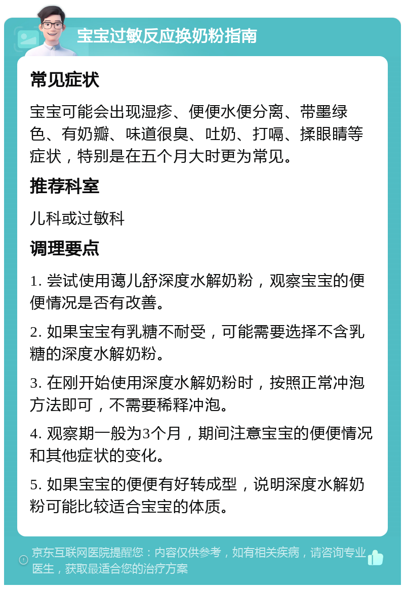 宝宝过敏反应换奶粉指南 常见症状 宝宝可能会出现湿疹、便便水便分离、带墨绿色、有奶瓣、味道很臭、吐奶、打嗝、揉眼睛等症状，特别是在五个月大时更为常见。 推荐科室 儿科或过敏科 调理要点 1. 尝试使用蔼儿舒深度水解奶粉，观察宝宝的便便情况是否有改善。 2. 如果宝宝有乳糖不耐受，可能需要选择不含乳糖的深度水解奶粉。 3. 在刚开始使用深度水解奶粉时，按照正常冲泡方法即可，不需要稀释冲泡。 4. 观察期一般为3个月，期间注意宝宝的便便情况和其他症状的变化。 5. 如果宝宝的便便有好转成型，说明深度水解奶粉可能比较适合宝宝的体质。