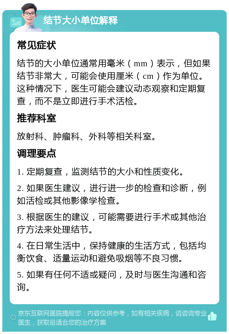 结节大小单位解释 常见症状 结节的大小单位通常用毫米（mm）表示，但如果结节非常大，可能会使用厘米（cm）作为单位。这种情况下，医生可能会建议动态观察和定期复查，而不是立即进行手术活检。 推荐科室 放射科、肿瘤科、外科等相关科室。 调理要点 1. 定期复查，监测结节的大小和性质变化。 2. 如果医生建议，进行进一步的检查和诊断，例如活检或其他影像学检查。 3. 根据医生的建议，可能需要进行手术或其他治疗方法来处理结节。 4. 在日常生活中，保持健康的生活方式，包括均衡饮食、适量运动和避免吸烟等不良习惯。 5. 如果有任何不适或疑问，及时与医生沟通和咨询。