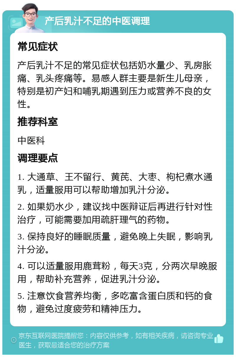 产后乳汁不足的中医调理 常见症状 产后乳汁不足的常见症状包括奶水量少、乳房胀痛、乳头疼痛等。易感人群主要是新生儿母亲，特别是初产妇和哺乳期遇到压力或营养不良的女性。 推荐科室 中医科 调理要点 1. 大通草、王不留行、黄芪、大枣、枸杞煮水通乳，适量服用可以帮助增加乳汁分泌。 2. 如果奶水少，建议找中医辩证后再进行针对性治疗，可能需要加用疏肝理气的药物。 3. 保持良好的睡眠质量，避免晚上失眠，影响乳汁分泌。 4. 可以适量服用鹿茸粉，每天3克，分两次早晚服用，帮助补充营养，促进乳汁分泌。 5. 注意饮食营养均衡，多吃富含蛋白质和钙的食物，避免过度疲劳和精神压力。