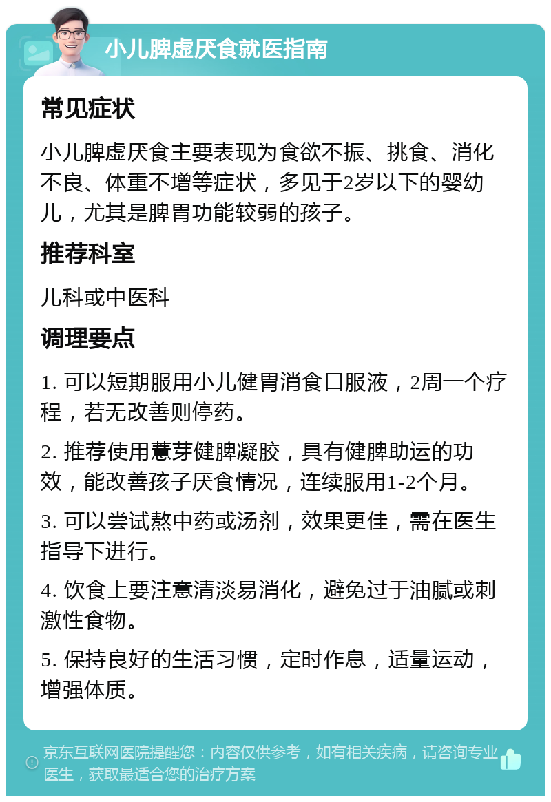 小儿脾虚厌食就医指南 常见症状 小儿脾虚厌食主要表现为食欲不振、挑食、消化不良、体重不增等症状，多见于2岁以下的婴幼儿，尤其是脾胃功能较弱的孩子。 推荐科室 儿科或中医科 调理要点 1. 可以短期服用小儿健胃消食口服液，2周一个疗程，若无改善则停药。 2. 推荐使用薏芽健脾凝胶，具有健脾助运的功效，能改善孩子厌食情况，连续服用1-2个月。 3. 可以尝试熬中药或汤剂，效果更佳，需在医生指导下进行。 4. 饮食上要注意清淡易消化，避免过于油腻或刺激性食物。 5. 保持良好的生活习惯，定时作息，适量运动，增强体质。