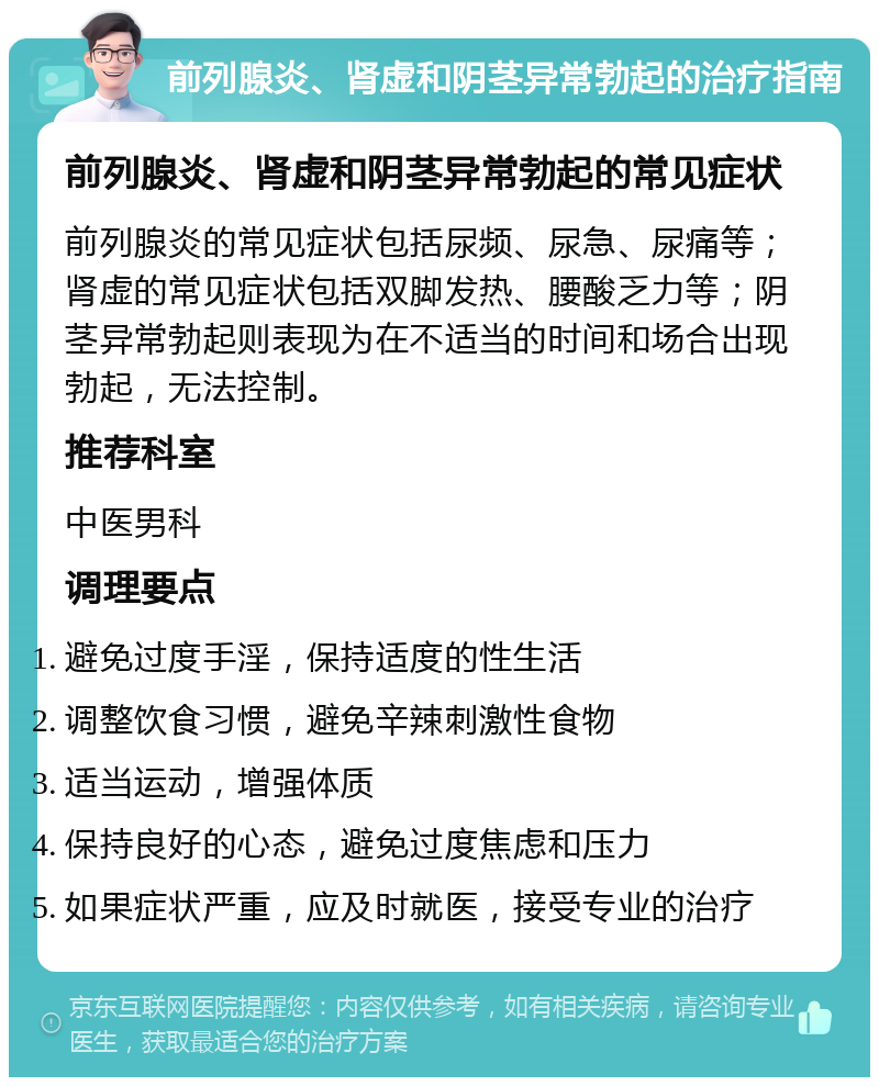 前列腺炎、肾虚和阴茎异常勃起的治疗指南 前列腺炎、肾虚和阴茎异常勃起的常见症状 前列腺炎的常见症状包括尿频、尿急、尿痛等；肾虚的常见症状包括双脚发热、腰酸乏力等；阴茎异常勃起则表现为在不适当的时间和场合出现勃起，无法控制。 推荐科室 中医男科 调理要点 避免过度手淫，保持适度的性生活 调整饮食习惯，避免辛辣刺激性食物 适当运动，增强体质 保持良好的心态，避免过度焦虑和压力 如果症状严重，应及时就医，接受专业的治疗