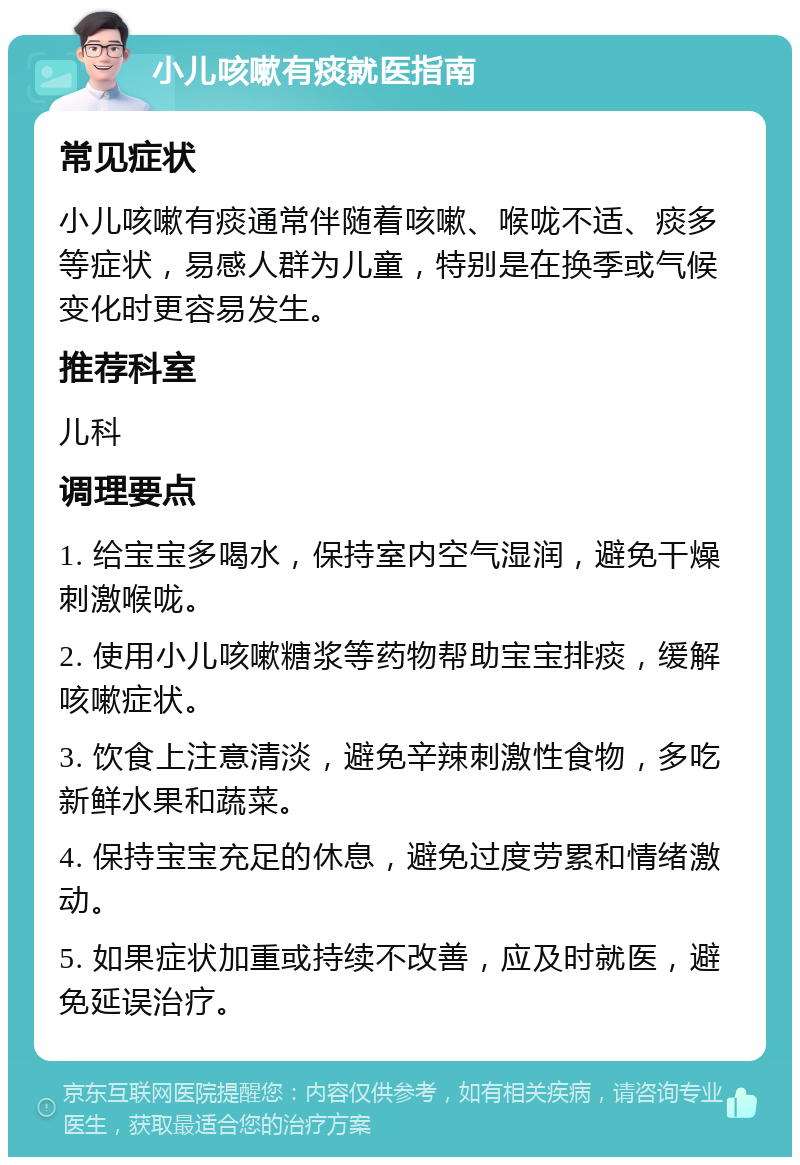 小儿咳嗽有痰就医指南 常见症状 小儿咳嗽有痰通常伴随着咳嗽、喉咙不适、痰多等症状，易感人群为儿童，特别是在换季或气候变化时更容易发生。 推荐科室 儿科 调理要点 1. 给宝宝多喝水，保持室内空气湿润，避免干燥刺激喉咙。 2. 使用小儿咳嗽糖浆等药物帮助宝宝排痰，缓解咳嗽症状。 3. 饮食上注意清淡，避免辛辣刺激性食物，多吃新鲜水果和蔬菜。 4. 保持宝宝充足的休息，避免过度劳累和情绪激动。 5. 如果症状加重或持续不改善，应及时就医，避免延误治疗。