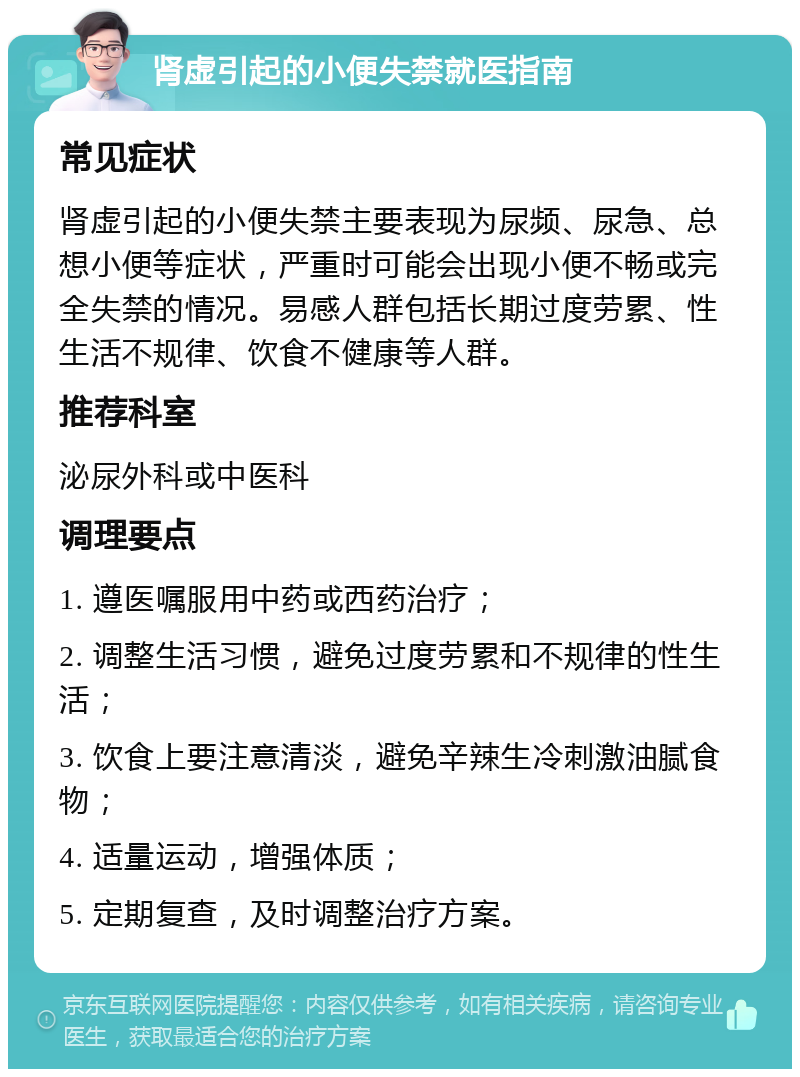 肾虚引起的小便失禁就医指南 常见症状 肾虚引起的小便失禁主要表现为尿频、尿急、总想小便等症状，严重时可能会出现小便不畅或完全失禁的情况。易感人群包括长期过度劳累、性生活不规律、饮食不健康等人群。 推荐科室 泌尿外科或中医科 调理要点 1. 遵医嘱服用中药或西药治疗； 2. 调整生活习惯，避免过度劳累和不规律的性生活； 3. 饮食上要注意清淡，避免辛辣生冷刺激油腻食物； 4. 适量运动，增强体质； 5. 定期复查，及时调整治疗方案。