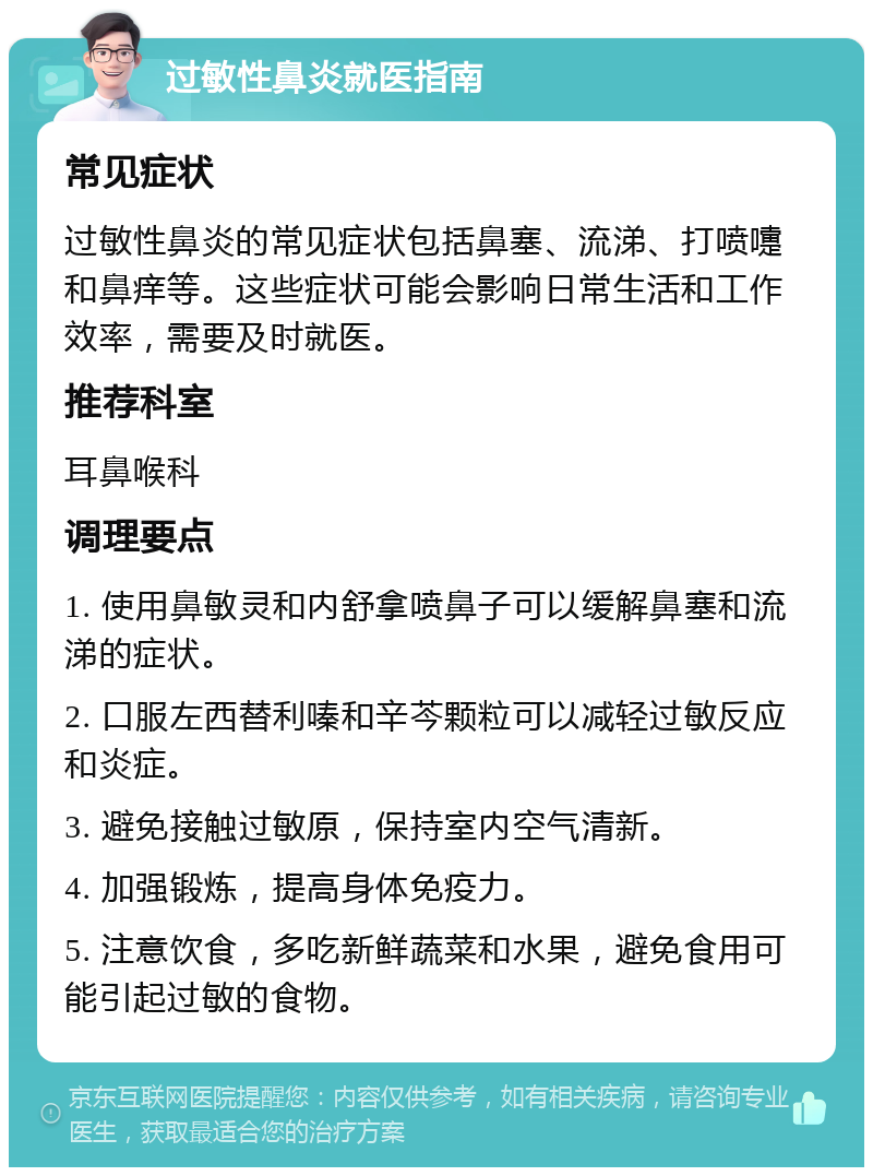 过敏性鼻炎就医指南 常见症状 过敏性鼻炎的常见症状包括鼻塞、流涕、打喷嚏和鼻痒等。这些症状可能会影响日常生活和工作效率，需要及时就医。 推荐科室 耳鼻喉科 调理要点 1. 使用鼻敏灵和内舒拿喷鼻子可以缓解鼻塞和流涕的症状。 2. 口服左西替利嗪和辛芩颗粒可以减轻过敏反应和炎症。 3. 避免接触过敏原，保持室内空气清新。 4. 加强锻炼，提高身体免疫力。 5. 注意饮食，多吃新鲜蔬菜和水果，避免食用可能引起过敏的食物。