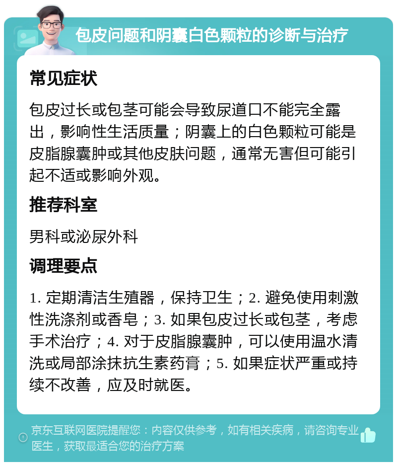 包皮问题和阴囊白色颗粒的诊断与治疗 常见症状 包皮过长或包茎可能会导致尿道口不能完全露出，影响性生活质量；阴囊上的白色颗粒可能是皮脂腺囊肿或其他皮肤问题，通常无害但可能引起不适或影响外观。 推荐科室 男科或泌尿外科 调理要点 1. 定期清洁生殖器，保持卫生；2. 避免使用刺激性洗涤剂或香皂；3. 如果包皮过长或包茎，考虑手术治疗；4. 对于皮脂腺囊肿，可以使用温水清洗或局部涂抹抗生素药膏；5. 如果症状严重或持续不改善，应及时就医。