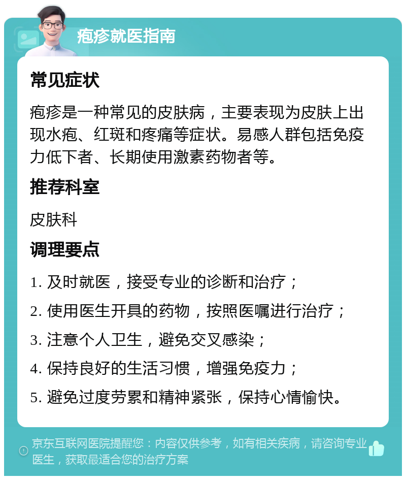 疱疹就医指南 常见症状 疱疹是一种常见的皮肤病，主要表现为皮肤上出现水疱、红斑和疼痛等症状。易感人群包括免疫力低下者、长期使用激素药物者等。 推荐科室 皮肤科 调理要点 1. 及时就医，接受专业的诊断和治疗； 2. 使用医生开具的药物，按照医嘱进行治疗； 3. 注意个人卫生，避免交叉感染； 4. 保持良好的生活习惯，增强免疫力； 5. 避免过度劳累和精神紧张，保持心情愉快。