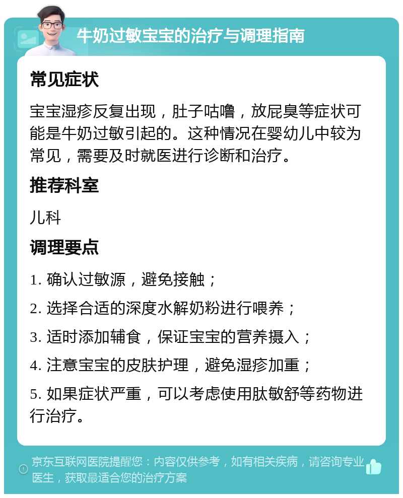 牛奶过敏宝宝的治疗与调理指南 常见症状 宝宝湿疹反复出现，肚子咕噜，放屁臭等症状可能是牛奶过敏引起的。这种情况在婴幼儿中较为常见，需要及时就医进行诊断和治疗。 推荐科室 儿科 调理要点 1. 确认过敏源，避免接触； 2. 选择合适的深度水解奶粉进行喂养； 3. 适时添加辅食，保证宝宝的营养摄入； 4. 注意宝宝的皮肤护理，避免湿疹加重； 5. 如果症状严重，可以考虑使用肽敏舒等药物进行治疗。