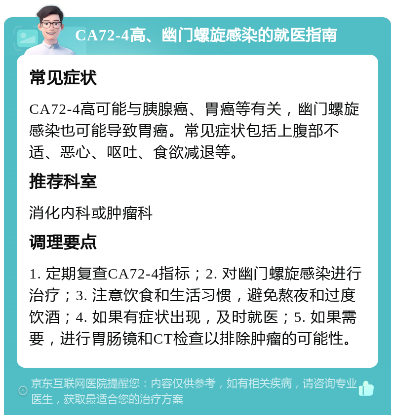 CA72-4高、幽门螺旋感染的就医指南 常见症状 CA72-4高可能与胰腺癌、胃癌等有关，幽门螺旋感染也可能导致胃癌。常见症状包括上腹部不适、恶心、呕吐、食欲减退等。 推荐科室 消化内科或肿瘤科 调理要点 1. 定期复查CA72-4指标；2. 对幽门螺旋感染进行治疗；3. 注意饮食和生活习惯，避免熬夜和过度饮酒；4. 如果有症状出现，及时就医；5. 如果需要，进行胃肠镜和CT检查以排除肿瘤的可能性。