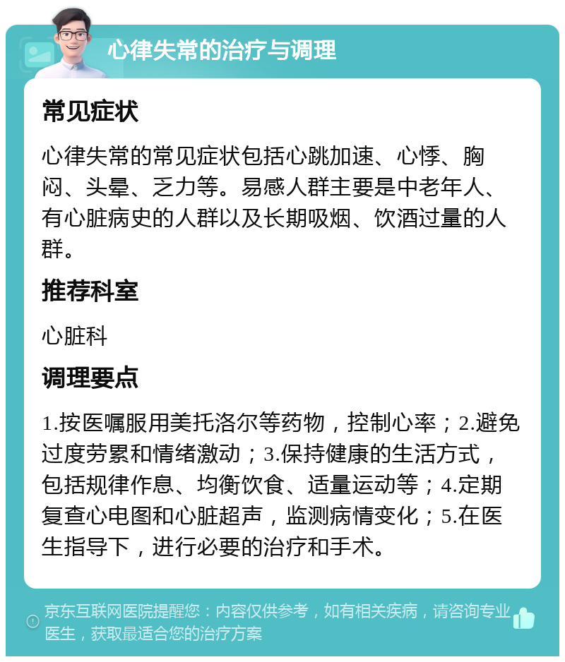 心律失常的治疗与调理 常见症状 心律失常的常见症状包括心跳加速、心悸、胸闷、头晕、乏力等。易感人群主要是中老年人、有心脏病史的人群以及长期吸烟、饮酒过量的人群。 推荐科室 心脏科 调理要点 1.按医嘱服用美托洛尔等药物，控制心率；2.避免过度劳累和情绪激动；3.保持健康的生活方式，包括规律作息、均衡饮食、适量运动等；4.定期复查心电图和心脏超声，监测病情变化；5.在医生指导下，进行必要的治疗和手术。