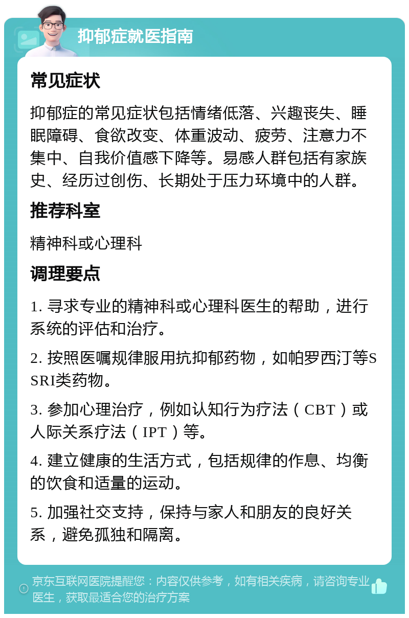 抑郁症就医指南 常见症状 抑郁症的常见症状包括情绪低落、兴趣丧失、睡眠障碍、食欲改变、体重波动、疲劳、注意力不集中、自我价值感下降等。易感人群包括有家族史、经历过创伤、长期处于压力环境中的人群。 推荐科室 精神科或心理科 调理要点 1. 寻求专业的精神科或心理科医生的帮助，进行系统的评估和治疗。 2. 按照医嘱规律服用抗抑郁药物，如帕罗西汀等SSRI类药物。 3. 参加心理治疗，例如认知行为疗法（CBT）或人际关系疗法（IPT）等。 4. 建立健康的生活方式，包括规律的作息、均衡的饮食和适量的运动。 5. 加强社交支持，保持与家人和朋友的良好关系，避免孤独和隔离。