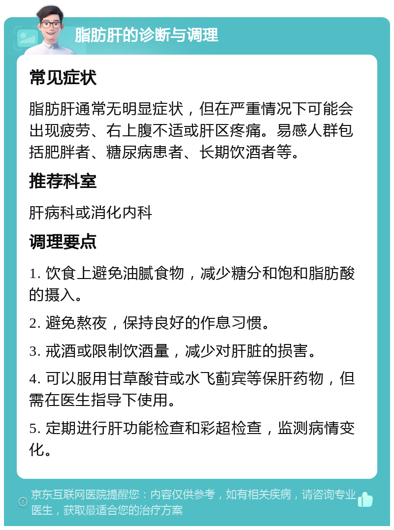 脂肪肝的诊断与调理 常见症状 脂肪肝通常无明显症状，但在严重情况下可能会出现疲劳、右上腹不适或肝区疼痛。易感人群包括肥胖者、糖尿病患者、长期饮酒者等。 推荐科室 肝病科或消化内科 调理要点 1. 饮食上避免油腻食物，减少糖分和饱和脂肪酸的摄入。 2. 避免熬夜，保持良好的作息习惯。 3. 戒酒或限制饮酒量，减少对肝脏的损害。 4. 可以服用甘草酸苷或水飞蓟宾等保肝药物，但需在医生指导下使用。 5. 定期进行肝功能检查和彩超检查，监测病情变化。