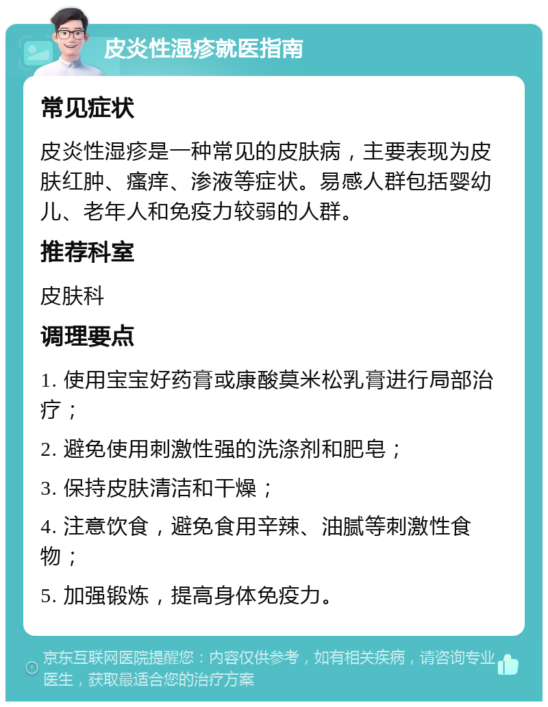 皮炎性湿疹就医指南 常见症状 皮炎性湿疹是一种常见的皮肤病，主要表现为皮肤红肿、瘙痒、渗液等症状。易感人群包括婴幼儿、老年人和免疫力较弱的人群。 推荐科室 皮肤科 调理要点 1. 使用宝宝好药膏或康酸莫米松乳膏进行局部治疗； 2. 避免使用刺激性强的洗涤剂和肥皂； 3. 保持皮肤清洁和干燥； 4. 注意饮食，避免食用辛辣、油腻等刺激性食物； 5. 加强锻炼，提高身体免疫力。