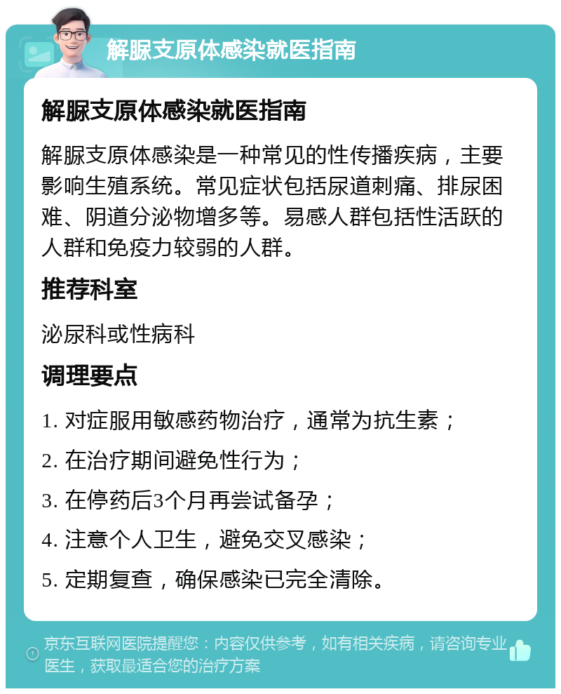 解脲支原体感染就医指南 解脲支原体感染就医指南 解脲支原体感染是一种常见的性传播疾病，主要影响生殖系统。常见症状包括尿道刺痛、排尿困难、阴道分泌物增多等。易感人群包括性活跃的人群和免疫力较弱的人群。 推荐科室 泌尿科或性病科 调理要点 1. 对症服用敏感药物治疗，通常为抗生素； 2. 在治疗期间避免性行为； 3. 在停药后3个月再尝试备孕； 4. 注意个人卫生，避免交叉感染； 5. 定期复查，确保感染已完全清除。