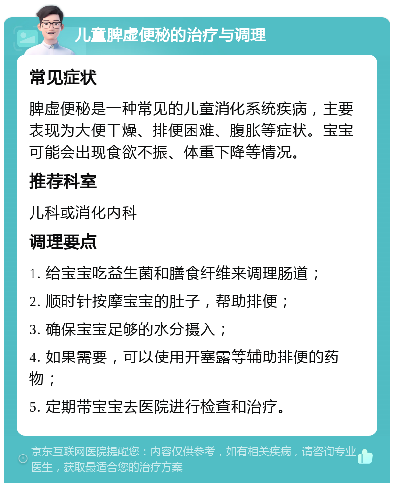 儿童脾虚便秘的治疗与调理 常见症状 脾虚便秘是一种常见的儿童消化系统疾病，主要表现为大便干燥、排便困难、腹胀等症状。宝宝可能会出现食欲不振、体重下降等情况。 推荐科室 儿科或消化内科 调理要点 1. 给宝宝吃益生菌和膳食纤维来调理肠道； 2. 顺时针按摩宝宝的肚子，帮助排便； 3. 确保宝宝足够的水分摄入； 4. 如果需要，可以使用开塞露等辅助排便的药物； 5. 定期带宝宝去医院进行检查和治疗。