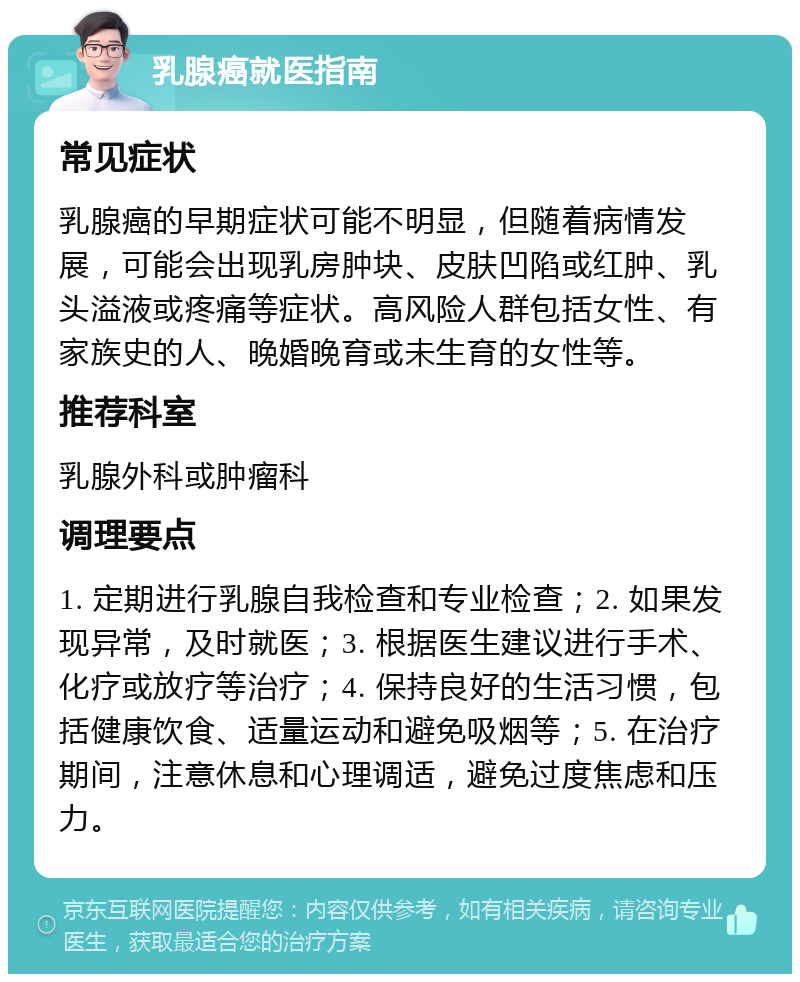 乳腺癌就医指南 常见症状 乳腺癌的早期症状可能不明显，但随着病情发展，可能会出现乳房肿块、皮肤凹陷或红肿、乳头溢液或疼痛等症状。高风险人群包括女性、有家族史的人、晚婚晚育或未生育的女性等。 推荐科室 乳腺外科或肿瘤科 调理要点 1. 定期进行乳腺自我检查和专业检查；2. 如果发现异常，及时就医；3. 根据医生建议进行手术、化疗或放疗等治疗；4. 保持良好的生活习惯，包括健康饮食、适量运动和避免吸烟等；5. 在治疗期间，注意休息和心理调适，避免过度焦虑和压力。