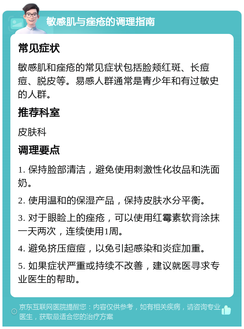 敏感肌与痤疮的调理指南 常见症状 敏感肌和痤疮的常见症状包括脸颊红斑、长痘痘、脱皮等。易感人群通常是青少年和有过敏史的人群。 推荐科室 皮肤科 调理要点 1. 保持脸部清洁，避免使用刺激性化妆品和洗面奶。 2. 使用温和的保湿产品，保持皮肤水分平衡。 3. 对于眼睑上的痤疮，可以使用红霉素软膏涂抹一天两次，连续使用1周。 4. 避免挤压痘痘，以免引起感染和炎症加重。 5. 如果症状严重或持续不改善，建议就医寻求专业医生的帮助。