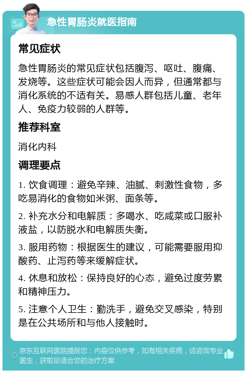 急性胃肠炎就医指南 常见症状 急性胃肠炎的常见症状包括腹泻、呕吐、腹痛、发烧等。这些症状可能会因人而异，但通常都与消化系统的不适有关。易感人群包括儿童、老年人、免疫力较弱的人群等。 推荐科室 消化内科 调理要点 1. 饮食调理：避免辛辣、油腻、刺激性食物，多吃易消化的食物如米粥、面条等。 2. 补充水分和电解质：多喝水、吃咸菜或口服补液盐，以防脱水和电解质失衡。 3. 服用药物：根据医生的建议，可能需要服用抑酸药、止泻药等来缓解症状。 4. 休息和放松：保持良好的心态，避免过度劳累和精神压力。 5. 注意个人卫生：勤洗手，避免交叉感染，特别是在公共场所和与他人接触时。