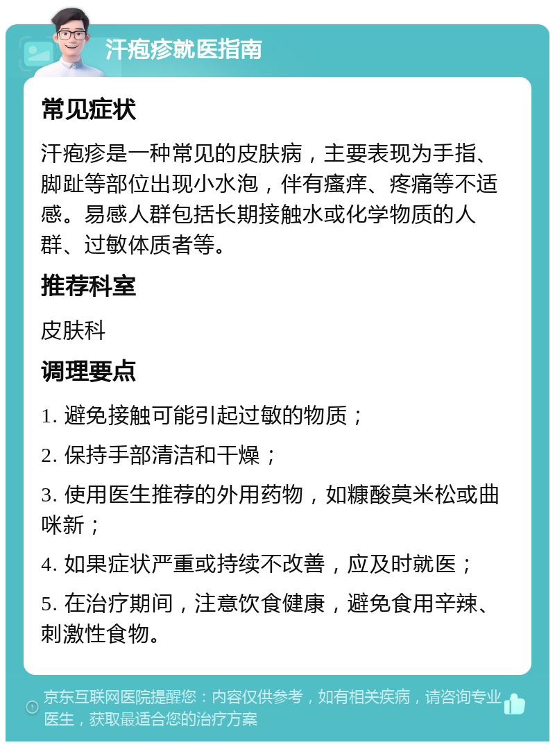 汗疱疹就医指南 常见症状 汗疱疹是一种常见的皮肤病，主要表现为手指、脚趾等部位出现小水泡，伴有瘙痒、疼痛等不适感。易感人群包括长期接触水或化学物质的人群、过敏体质者等。 推荐科室 皮肤科 调理要点 1. 避免接触可能引起过敏的物质； 2. 保持手部清洁和干燥； 3. 使用医生推荐的外用药物，如糠酸莫米松或曲咪新； 4. 如果症状严重或持续不改善，应及时就医； 5. 在治疗期间，注意饮食健康，避免食用辛辣、刺激性食物。