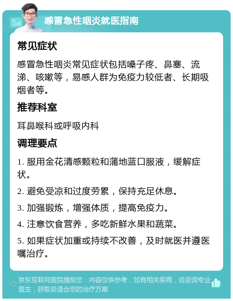 感冒急性咽炎就医指南 常见症状 感冒急性咽炎常见症状包括嗓子疼、鼻塞、流涕、咳嗽等，易感人群为免疫力较低者、长期吸烟者等。 推荐科室 耳鼻喉科或呼吸内科 调理要点 1. 服用金花清感颗粒和蒲地蓝口服液，缓解症状。 2. 避免受凉和过度劳累，保持充足休息。 3. 加强锻炼，增强体质，提高免疫力。 4. 注意饮食营养，多吃新鲜水果和蔬菜。 5. 如果症状加重或持续不改善，及时就医并遵医嘱治疗。